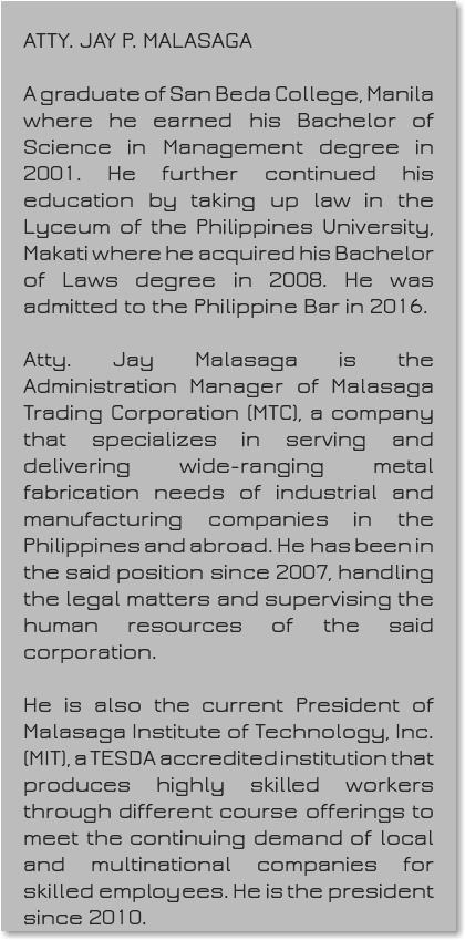 &nbsp;ATTY. JAY P. MALASAGA A graduate of San Beda College, Manila where he earned his Bachelor of Science in Management degree in 2001. He further continued his education by taking up law in the Lyceum of the Philippines University, Makati where he acquired his Bachelor of Laws degree in 2008. He was admitted to the Philippine Bar in 2016. Atty. Jay Malasaga is the Administration Manager of Malasaga Trading Corporation (MTC), a company that specializes in serving and delivering wide-ranging metal fabrication needs of industrial and manufacturing companies in the Philippines and abroad. He has been in the said position since 2007, handling the legal matters and supervising the human resources of the said corporation. He is also the current President of Malasaga Institute of Technology, Inc. (MIT), a TESDA accredited institution that produces highly skilled workers through different course offerings to meet the continuing demand of local and multinational companies for skilled employees. He is the president since 2010.